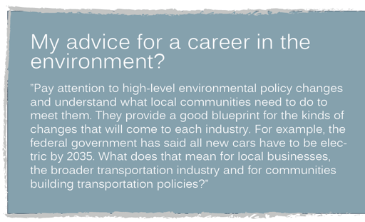 My advice for a career in the environment? ”Pay attention to high-level environmental policy changes and understand what local communities need to do to meet them. They provide a good blueprint for the kinds of changes that will come to each industry. For example, the federal government has said all new cars have to be electric by 2035. What does that mean for local businesses, the broader transportation industry and for communities building transportation policies?”